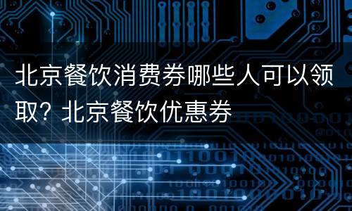 北京餐饮消费券哪些人可以领取? 北京餐饮优惠券