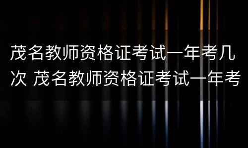 茂名教师资格证考试一年考几次 茂名教师资格证考试一年考几次啊