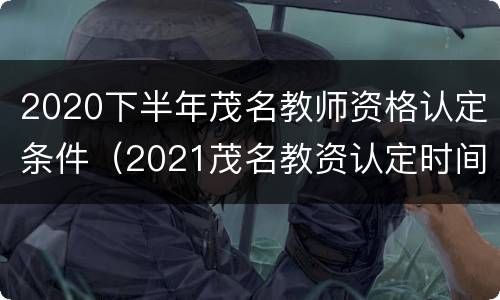 2020下半年茂名教师资格认定条件（2021茂名教资认定时间）