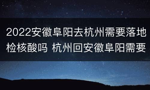 2022安徽阜阳去杭州需要落地检核酸吗 杭州回安徽阜阳需要核酸检测吗