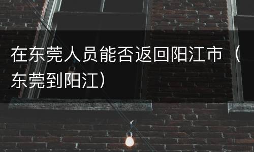 在东莞人员能否返回阳江市（东莞到阳江）