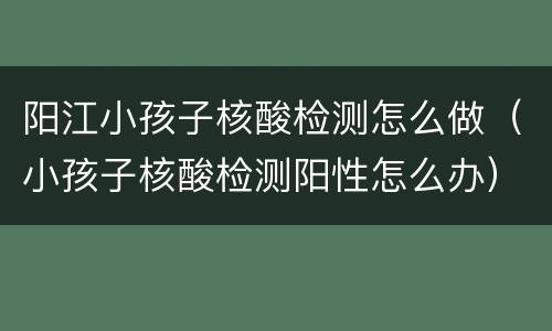 阳江小孩子核酸检测怎么做（小孩子核酸检测阳性怎么办）