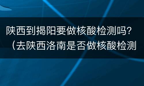 陕西到揭阳要做核酸检测吗？（去陕西洛南是否做核酸检测）