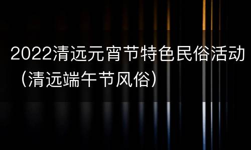 2022清远元宵节特色民俗活动（清远端午节风俗）