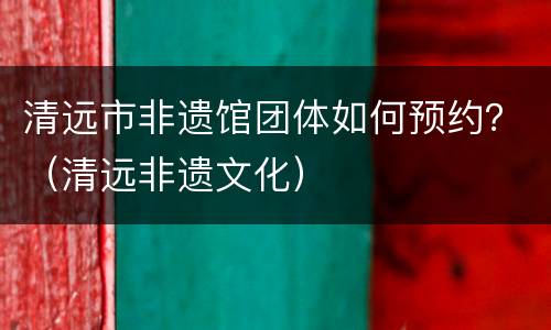 清远市非遗馆团体如何预约？（清远非遗文化）