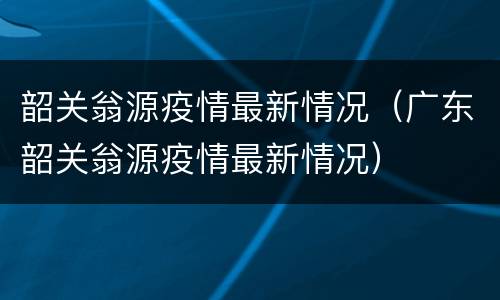 韶关翁源疫情最新情况（广东韶关翁源疫情最新情况）