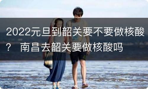 2022元旦到韶关要不要做核酸？ 南昌去韶关要做核酸吗