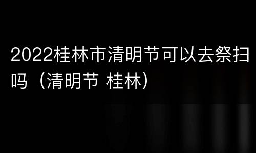 2022桂林市清明节可以去祭扫吗（清明节 桂林）