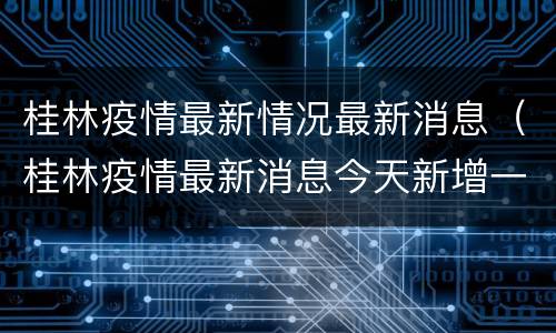 桂林疫情最新情况最新消息（桂林疫情最新消息今天新增一例）