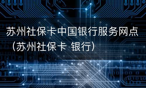 苏州社保卡中国银行服务网点（苏州社保卡 银行）