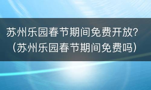 苏州乐园春节期间免费开放？（苏州乐园春节期间免费吗）