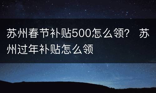 苏州春节补贴500怎么领？ 苏州过年补贴怎么领