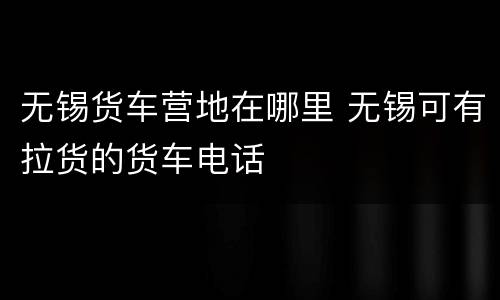 无锡货车营地在哪里 无锡可有拉货的货车电话