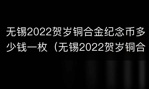 无锡2022贺岁铜合金纪念币多少钱一枚（无锡2022贺岁铜合金纪念币多少钱一枚啊）