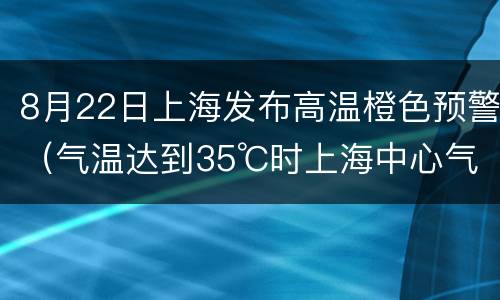 8月22日上海发布高温橙色预警（气温达到35℃时上海中心气象台发布橙色高温预警信号）