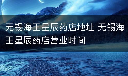 无锡海王星辰药店地址 无锡海王星辰药店营业时间