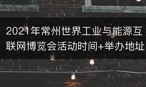2021年常州世界工业与能源互联网博览会活动时间+举办地址
