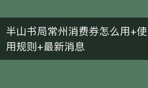 半山书局常州消费券怎么用+使用规则+最新消息