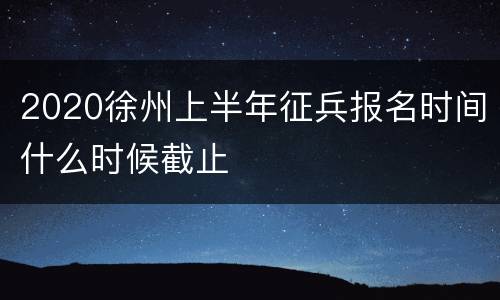 2020徐州上半年征兵报名时间什么时候截止
