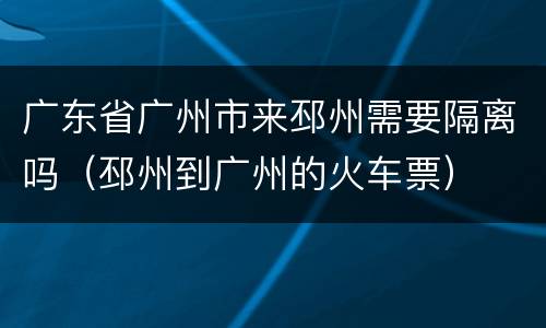 广东省广州市来邳州需要隔离吗（邳州到广州的火车票）