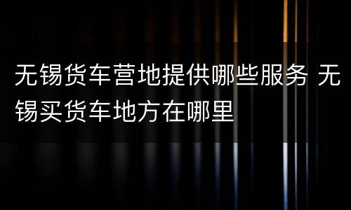 无锡货车营地提供哪些服务 无锡买货车地方在哪里