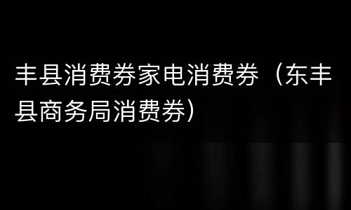 丰县消费券家电消费券（东丰县商务局消费券）