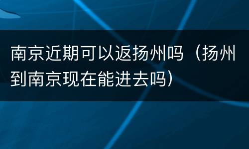 南京近期可以返扬州吗（扬州到南京现在能进去吗）