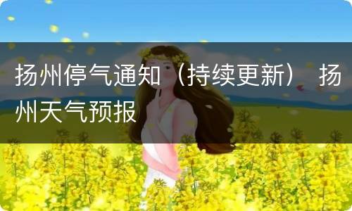 扬州停气通知（持续更新） 扬州天气预报