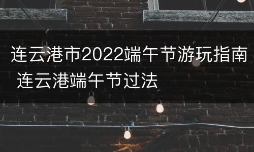 连云港市2022端午节游玩指南 连云港端午节过法