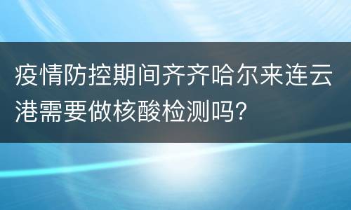 疫情防控期间齐齐哈尔来连云港需要做核酸检测吗？