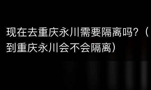 现在去重庆永川需要隔离吗?（到重庆永川会不会隔离）