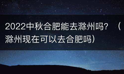 2022中秋合肥能去滁州吗？（滁州现在可以去合肥吗）