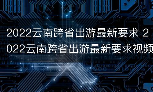 2022云南跨省出游最新要求 2022云南跨省出游最新要求视频