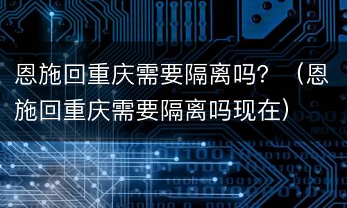恩施回重庆需要隔离吗？（恩施回重庆需要隔离吗现在）