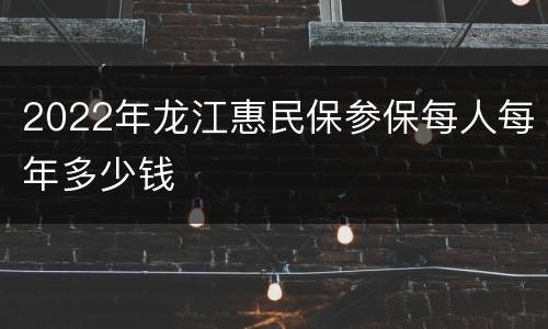 2022年龙江惠民保参保每人每年多少钱