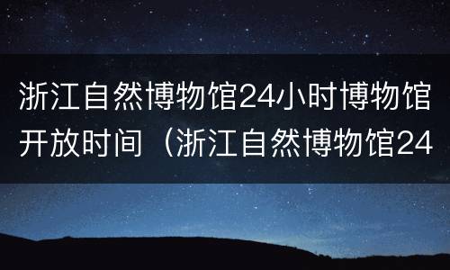 浙江自然博物馆24小时博物馆开放时间（浙江自然博物馆24小时博物馆开放时间是几点）