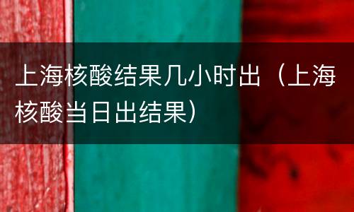 上海核酸结果几小时出（上海核酸当日出结果）