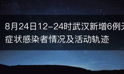 8月24日12-24时武汉新增6例无症状感染者情况及活动轨迹