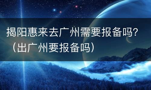 揭阳惠来去广州需要报备吗？（出广州要报备吗）