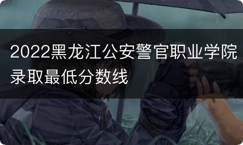 2022黑龙江公安警官职业学院录取最低分数线