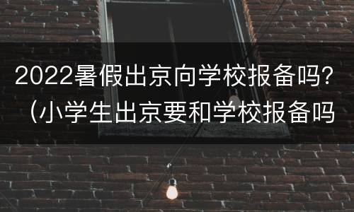 2022暑假出京向学校报备吗？（小学生出京要和学校报备吗）