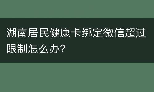 湖南居民健康卡绑定微信超过限制怎么办？