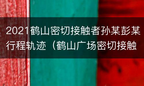 2021鹤山密切接触者孙某彭某行程轨迹（鹤山广场密切接触者）