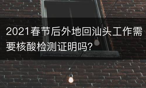 2021春节后外地回汕头工作需要核酸检测证明吗？