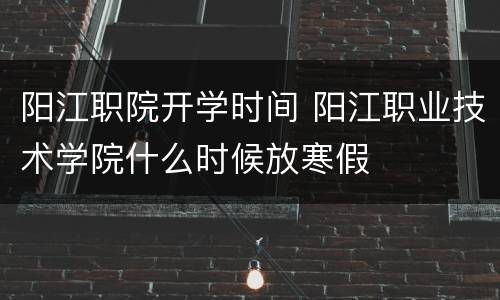 阳江职院开学时间 阳江职业技术学院什么时候放寒假