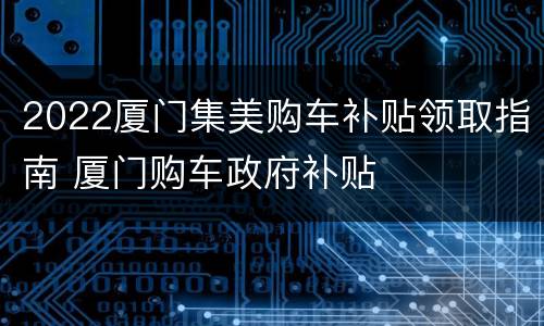 2022厦门集美购车补贴领取指南 厦门购车政府补贴