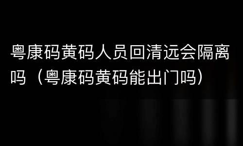 粤康码黄码人员回清远会隔离吗（粤康码黄码能出门吗）