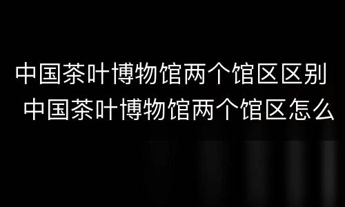 中国茶叶博物馆两个馆区区别 中国茶叶博物馆两个馆区怎么选
