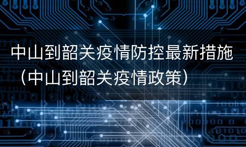 中山到韶关疫情防控最新措施（中山到韶关疫情政策）