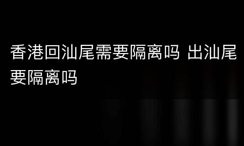 香港回汕尾需要隔离吗 出汕尾要隔离吗